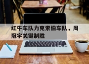 米兰体育app入口-关于红牛车队力克索伯车队，周冠宇关键制胜的信息